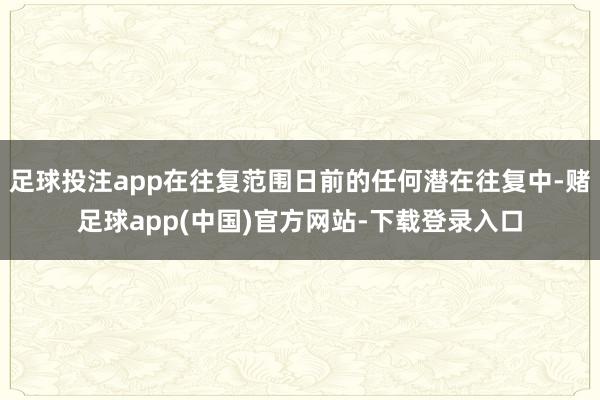 足球投注app在往复范围日前的任何潜在往复中-赌足球app(中国)官方网站-下载登录入口
