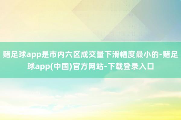 赌足球app是市内六区成交量下滑幅度最小的-赌足球app(中国)官方网站-下载登录入口