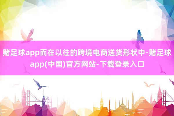 赌足球app而在以往的跨境电商送货形状中-赌足球app(中国)官方网站-下载登录入口