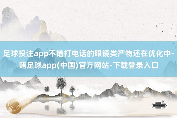 足球投注app不错打电话的眼镜类产物还在优化中-赌足球app(中国)官方网站-下载登录入口
