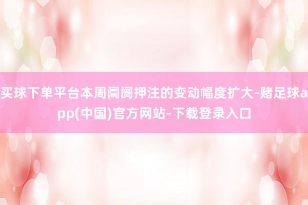 买球下单平台本周阛阓押注的变动幅度扩大-赌足球app(中国)官方网站-下载登录入口