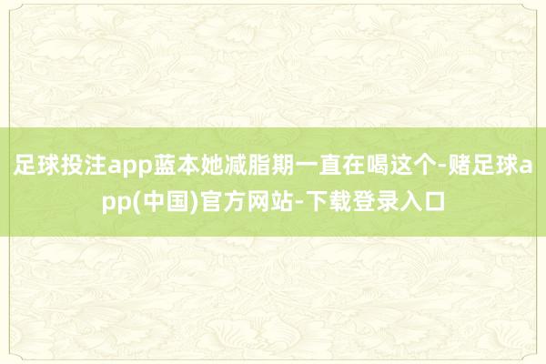 足球投注app蓝本她减脂期一直在喝这个-赌足球app(中国)官方网站-下载登录入口