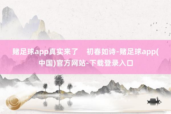 赌足球app真实来了    初春如诗-赌足球app(中国)官方网站-下载登录入口