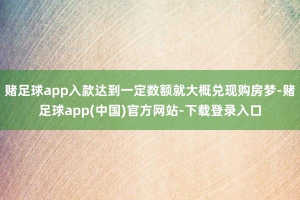 赌足球app入款达到一定数额就大概兑现购房梦-赌足球app(中国)官方网站-下载登录入口