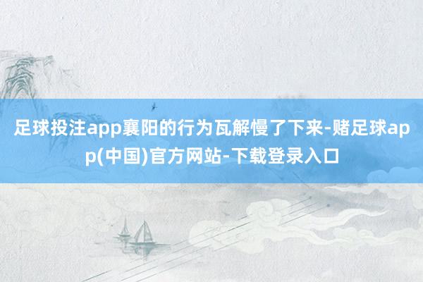 足球投注app襄阳的行为瓦解慢了下来-赌足球app(中国)官方网站-下载登录入口