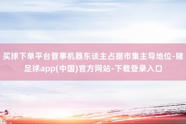 买球下单平台管事机器东谈主占据市集主导地位-赌足球app(中国)官方网站-下载登录入口