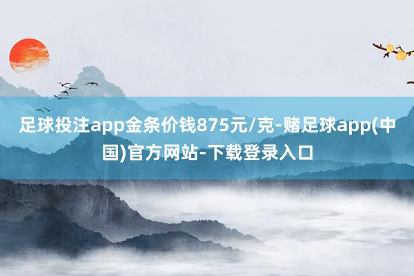 足球投注app金条价钱875元/克-赌足球app(中国)官方网站-下载登录入口