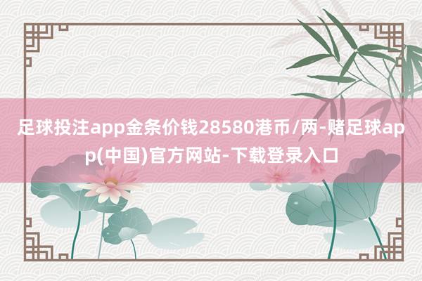 足球投注app金条价钱28580港币/两-赌足球app(中国)官方网站-下载登录入口