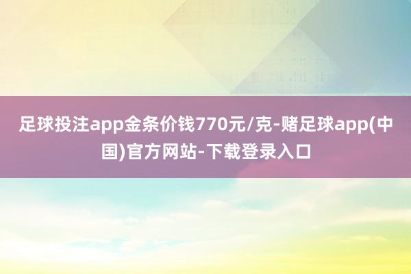 足球投注app金条价钱770元/克-赌足球app(中国)官方网站-下载登录入口