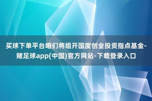 买球下单平台　　咱们将组开国度创业投资指点基金-赌足球app(中国)官方网站-下载登录入口