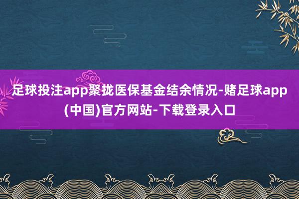 足球投注app聚拢医保基金结余情况-赌足球app(中国)官方网站-下载登录入口