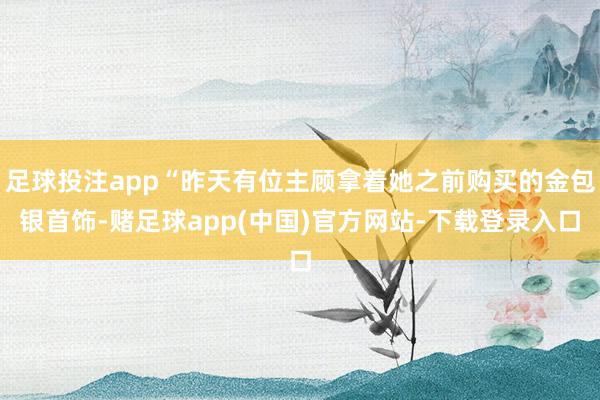 足球投注app“昨天有位主顾拿着她之前购买的金包银首饰-赌足球app(中国)官方网站-下载登录入口
