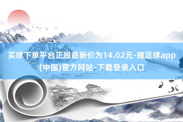 买球下单平台正股最新价为14.02元-赌足球app(中国)官方网站-下载登录入口