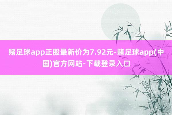 赌足球app正股最新价为7.92元-赌足球app(中国)官方网站-下载登录入口