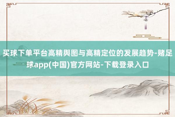 买球下单平台高精舆图与高精定位的发展趋势-赌足球app(中国)官方网站-下载登录入口