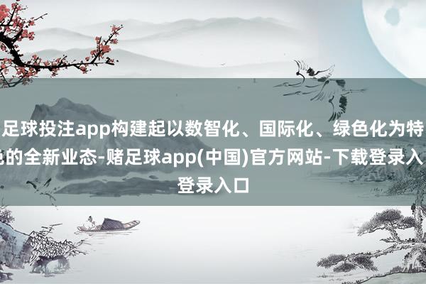 足球投注app构建起以数智化、国际化、绿色化为特色的全新业态-赌足球app(中国)官方网站-下载登录入口