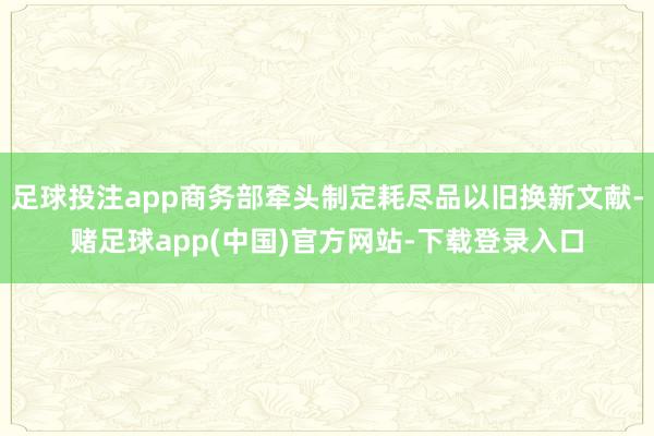 足球投注app商务部牵头制定耗尽品以旧换新文献-赌足球app(中国)官方网站-下载登录入口