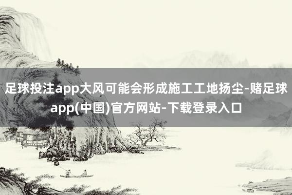 足球投注app大风可能会形成施工工地扬尘-赌足球app(中国)官方网站-下载登录入口