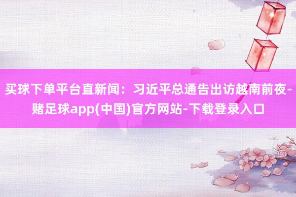 买球下单平台直新闻：习近平总通告出访越南前夜-赌足球app(中国)官方网站-下载登录入口