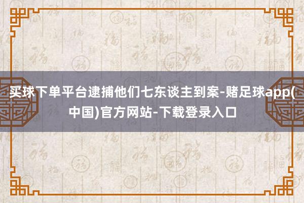 买球下单平台逮捕他们七东谈主到案-赌足球app(中国)官方网站-下载登录入口