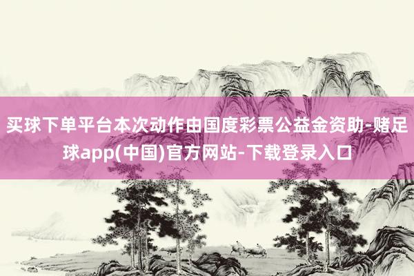 买球下单平台本次动作由国度彩票公益金资助-赌足球app(中国)官方网站-下载登录入口
