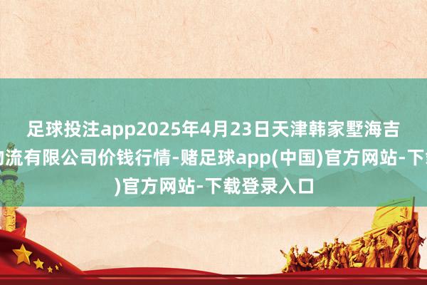 足球投注app2025年4月23日天津韩家墅海吉星农家具物流有限公司价钱行情-赌足球app(中国)官方网站-下载登录入口