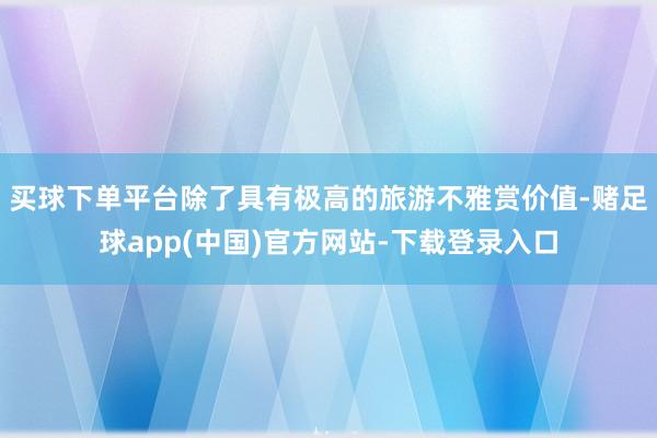 买球下单平台除了具有极高的旅游不雅赏价值-赌足球app(中国)官方网站-下载登录入口