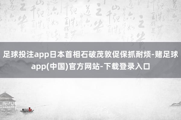 足球投注app日本首相石破茂敦促保抓耐烦-赌足球app(中国)官方网站-下载登录入口