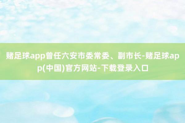 赌足球app曾任六安市委常委、副市长-赌足球app(中国)官方网站-下载登录入口