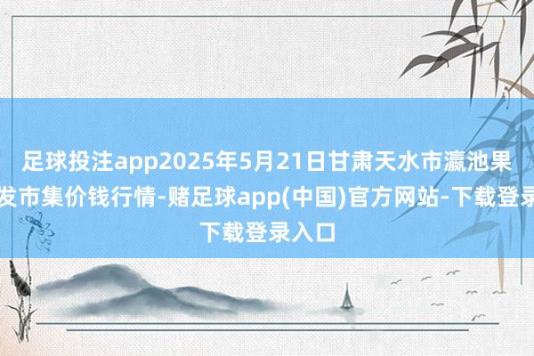 足球投注app2025年5月21日甘肃天水市瀛池果菜批发市集价钱行情-赌足球app(中国)官方网站-下载登录入口