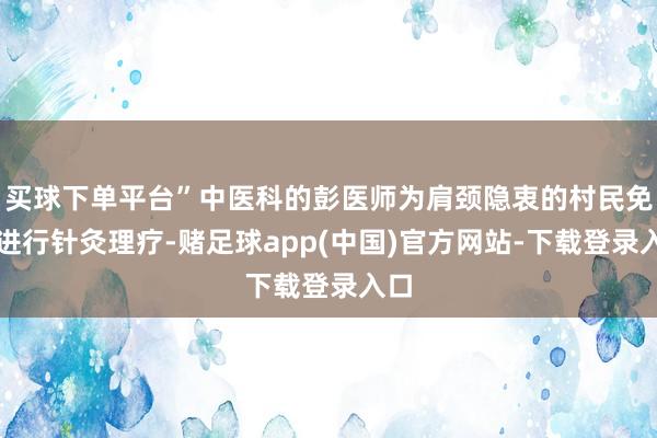 买球下单平台”中医科的彭医师为肩颈隐衷的村民免费进行针灸理疗-赌足球app(中国)官方网站-下载登录入口