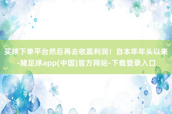 买球下单平台然后再去收赢利润！　　自本年年头以来-赌足球app(中国)官方网站-下载登录入口
