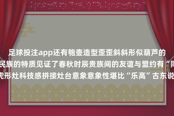 足球投注app还有匏壶造型歪歪斜斜形似葫芦的它兼具华夏民族与游牧民族的特质见证了春秋时辰贵族间的友谊与盟约有“同气连枝”等多种寓意虎形灶科技感拼接灶台意象意象性堪比“乐高”古东说念主行军作战、出门游猎时随身佩戴的烹调神器好似刚刚收羽落地好似静待振翅翱游鸟儿静与动的变化之间是古东说念主缜密的不雅察亦然青铜器的专有魔力 发布于：河北省-赌足球app(中国)官方网站-下载登录入口