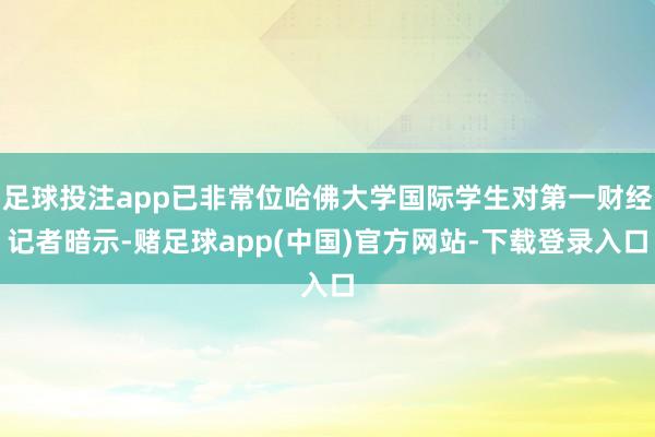 足球投注app已非常位哈佛大学国际学生对第一财经记者暗示-赌足球app(中国)官方网站-下载登录入口