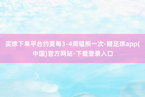 买球下单平台约莫每3-4周辐照一次-赌足球app(中国)官方网站-下载登录入口