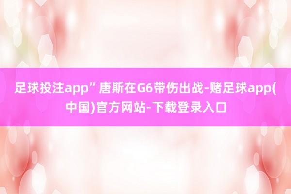 足球投注app”唐斯在G6带伤出战-赌足球app(中国)官方网站-下载登录入口
