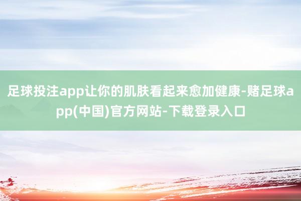 足球投注app让你的肌肤看起来愈加健康-赌足球app(中国)官方网站-下载登录入口