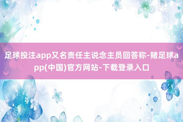 足球投注app又名责任主说念主员回答称-赌足球app(中国)官方网站-下载登录入口