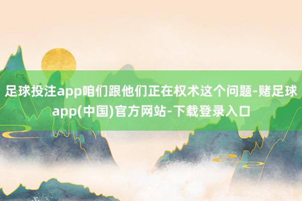 足球投注app咱们跟他们正在权术这个问题-赌足球app(中国)官方网站-下载登录入口
