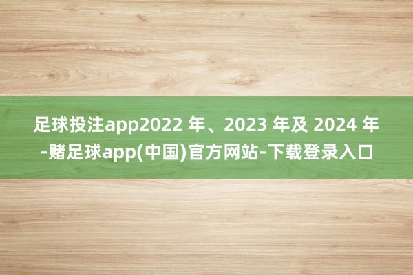 足球投注app2022 年、2023 年及 2024 年-赌足球app(中国)官方网站-下载登录入口