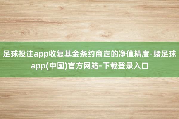 足球投注app收复基金条约商定的净值精度-赌足球app(中国)官方网站-下载登录入口