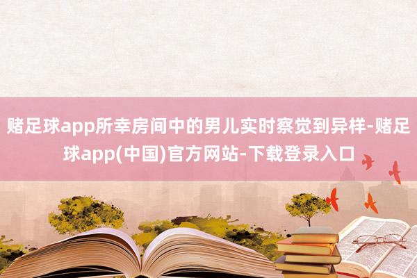 赌足球app所幸房间中的男儿实时察觉到异样-赌足球app(中国)官方网站-下载登录入口
