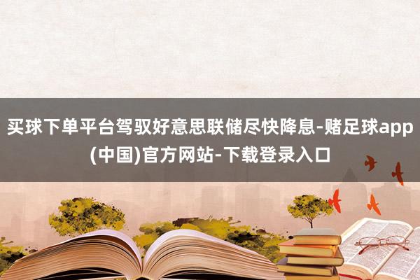 买球下单平台驾驭好意思联储尽快降息-赌足球app(中国)官方网站-下载登录入口