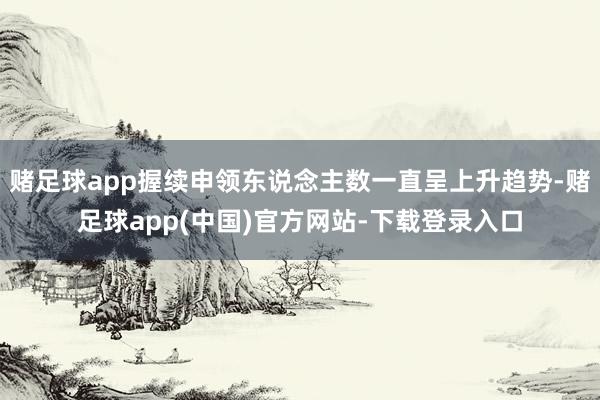 赌足球app握续申领东说念主数一直呈上升趋势-赌足球app(中国)官方网站-下载登录入口