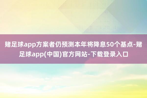 赌足球app方案者仍预测本年将降息50个基点-赌足球app(中国)官方网站-下载登录入口