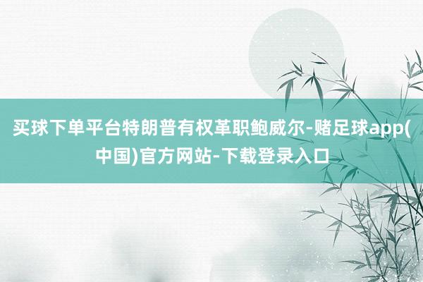 买球下单平台特朗普有权革职鲍威尔-赌足球app(中国)官方网站-下载登录入口