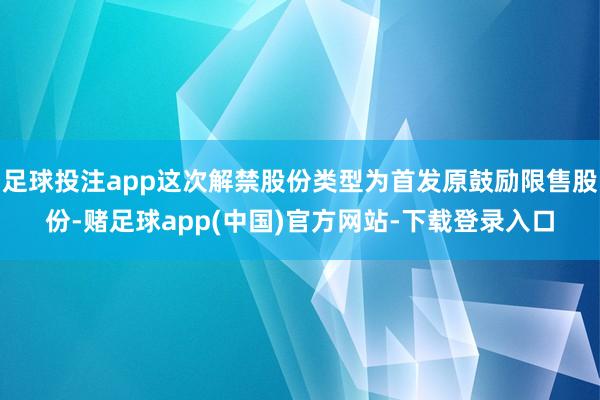 足球投注app这次解禁股份类型为首发原鼓励限售股份-赌足球app(中国)官方网站-下载登录入口