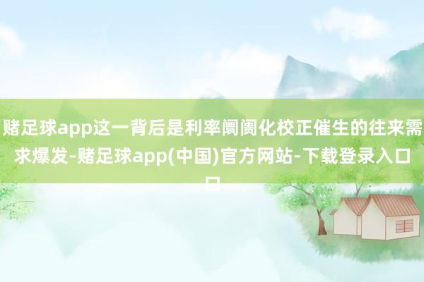 赌足球app这一背后是利率阛阓化校正催生的往来需求爆发-赌足球app(中国)官方网站-下载登录入口