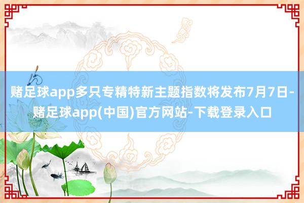 赌足球app多只专精特新主题指数将发布7月7日-赌足球app(中国)官方网站-下载登录入口