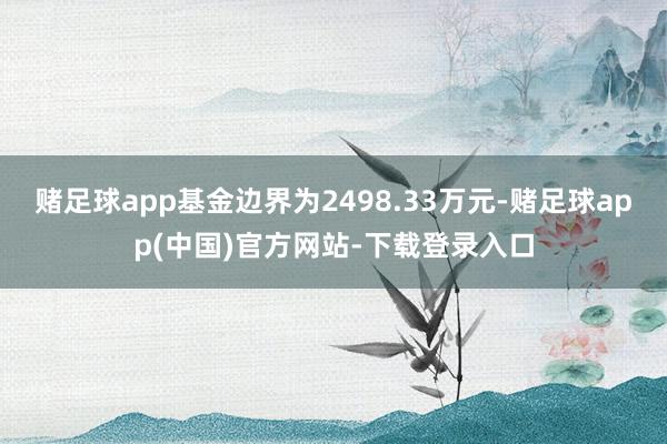 赌足球app基金边界为2498.33万元-赌足球app(中国)官方网站-下载登录入口